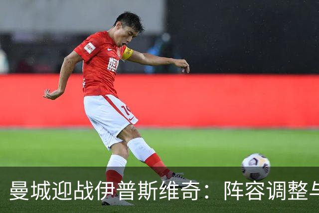 曼城迎战伊普斯维奇：阵容调整与胜利渴望