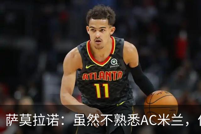 萨莫拉诺：虽然不熟悉AC米兰，但本赛季他们看起来更具竞争力